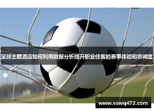 足球主题酒店如何利用数据分析提升职业住客的赛事体验和忠诚度